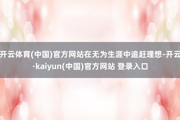 开云体育(中国)官方网站在无为生涯中追赶理想-开云·kaiyun(中国)官方网站 登录入口