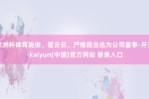 欧洲杯体育施俊、翟云云、严煊霞当选为公司董事-开云·kaiyun(中国)官方网站 登录入口