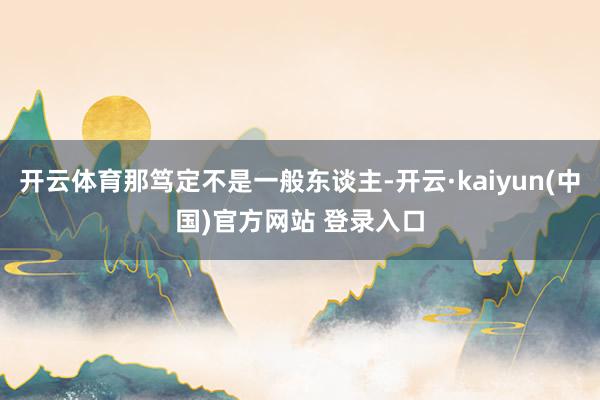 开云体育那笃定不是一般东谈主-开云·kaiyun(中国)官方网站 登录入口