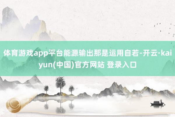 体育游戏app平台能源输出那是运用自若-开云·kaiyun(中国)官方网站 登录入口