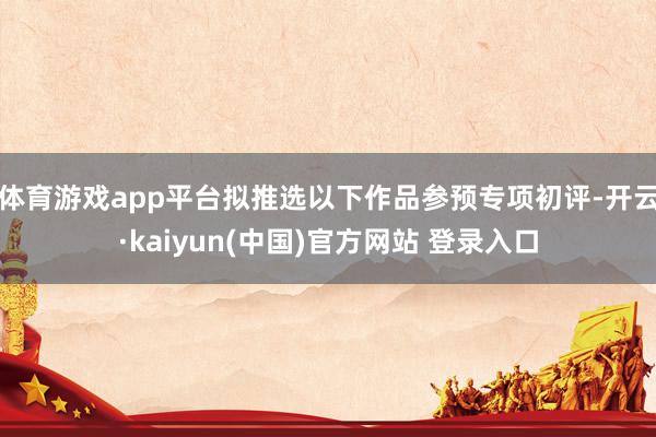 体育游戏app平台拟推选以下作品参预专项初评-开云·kaiyun(中国)官方网站 登录入口