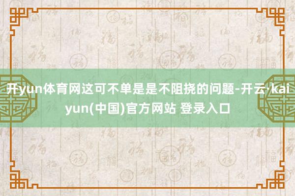 开yun体育网这可不单是是不阻挠的问题-开云·kaiyun(中国)官方网站 登录入口