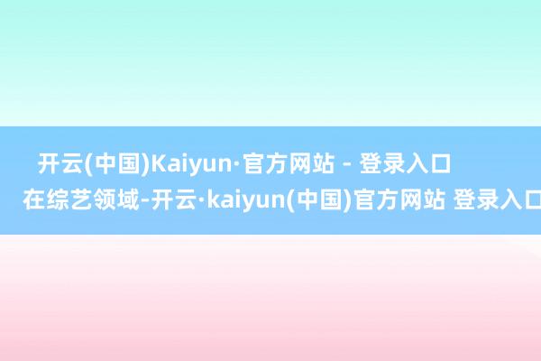 开云(中国)Kaiyun·官方网站 - 登录入口            在综艺领域-开云·kaiyun(中国)官方网站 登录入口