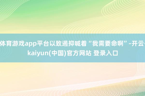 体育游戏app平台以致遏抑喊着“我需要命啊”-开云·kaiyun(中国)官方网站 登录入口