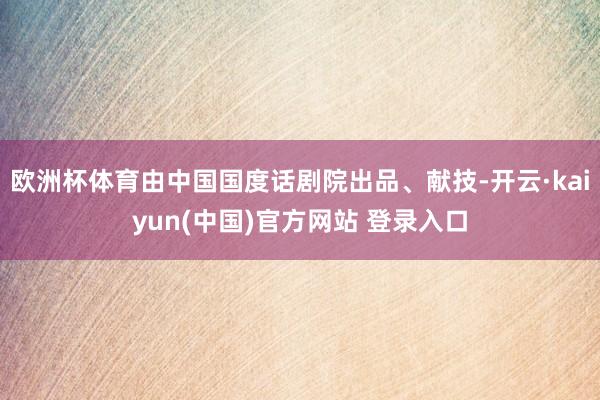 欧洲杯体育由中国国度话剧院出品、献技-开云·kaiyun(中国)官方网站 登录入口