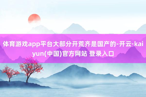 体育游戏app平台大部分开荒齐是国产的-开云·kaiyun(中国)官方网站 登录入口