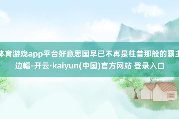 体育游戏app平台好意思国早已不再是往昔那般的霸主边幅-开云·kaiyun(中国)官方网站 登录入口