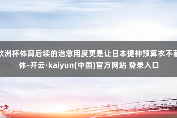 欧洲杯体育后续的治愈用度更是让日本提神预算衣不蔽体-开云·kaiyun(中国)官方网站 登录入口