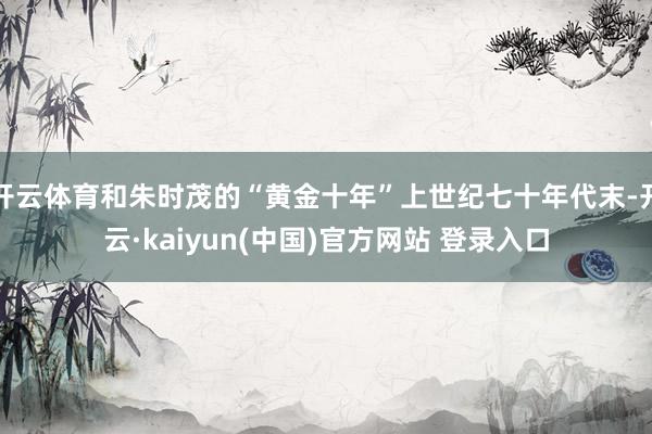 开云体育和朱时茂的“黄金十年”上世纪七十年代末-开云·kaiyun(中国)官方网站 登录入口