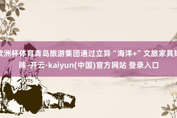 欧洲杯体育青岛旅游集团通过立异“海洋+”文旅家具矩阵-开云·kaiyun(中国)官方网站 登录入口