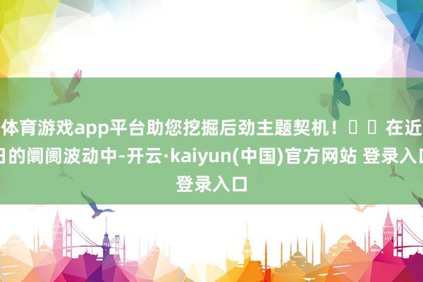 体育游戏app平台助您挖掘后劲主题契机！		　　在近日的阛阓波动中-开云·kaiyun(中国)官方网站 登录入口