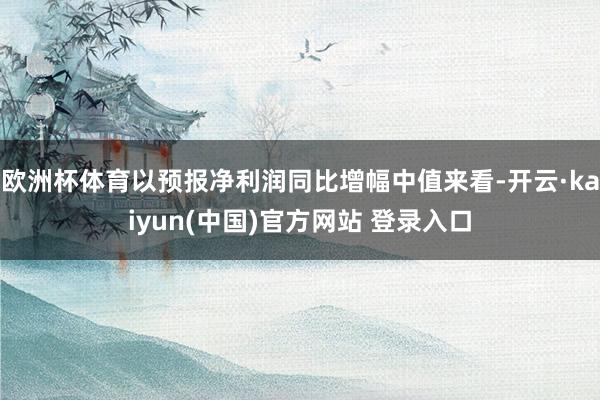 欧洲杯体育以预报净利润同比增幅中值来看-开云·kaiyun(中国)官方网站 登录入口