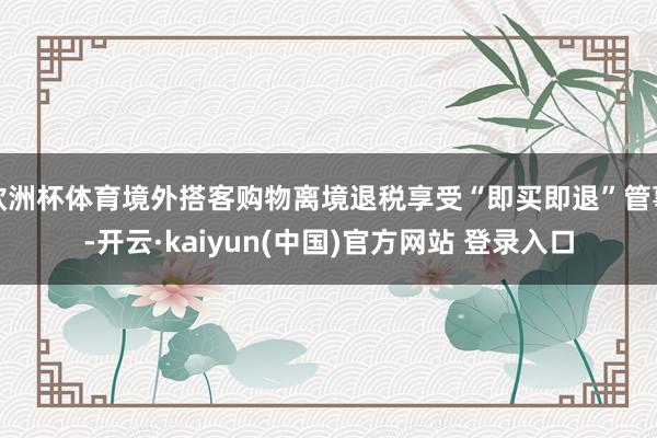 欧洲杯体育境外搭客购物离境退税享受“即买即退”管事-开云·kaiyun(中国)官方网站 登录入口