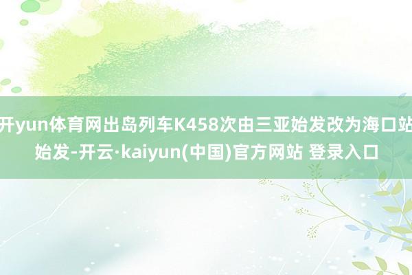 开yun体育网出岛列车K458次由三亚始发改为海口站始发-开云·kaiyun(中国)官方网站 登录入口