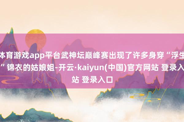 体育游戏app平台武神坛巅峰赛出现了许多身穿“浮生绡”锦衣的姑娘姐-开云·kaiyun(中国)官方网站 登录入口