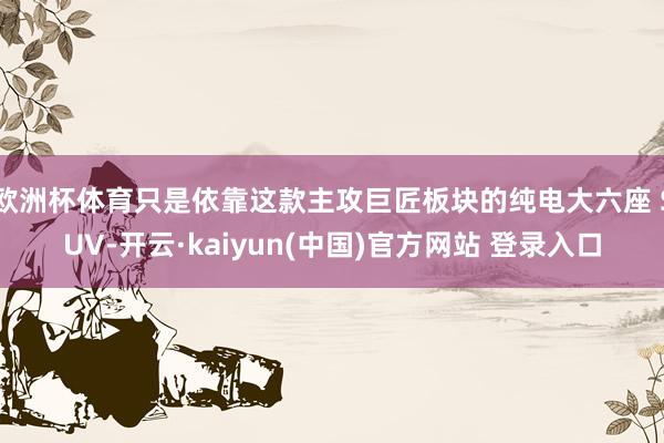 欧洲杯体育只是依靠这款主攻巨匠板块的纯电大六座 SUV-开云·kaiyun(中国)官方网站 登录入口