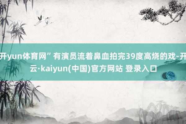 开yun体育网”有演员流着鼻血拍完39度高烧的戏-开云·kaiyun(中国)官方网站 登录入口