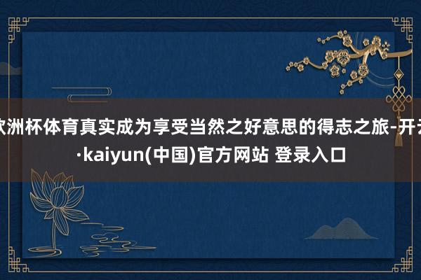 欧洲杯体育真实成为享受当然之好意思的得志之旅-开云·kaiyun(中国)官方网站 登录入口
