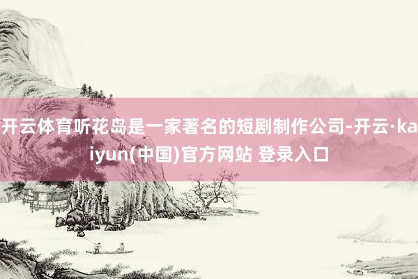 开云体育听花岛是一家著名的短剧制作公司-开云·kaiyun(中国)官方网站 登录入口