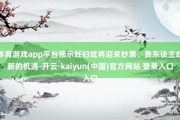 体育游戏app平台预示妊妇或将迎来钞票、贵东谈主或新的机遇-开云·kaiyun(中国)官方网站 登录入口
