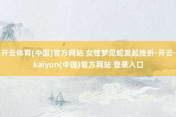 开云体育(中国)官方网站 女性梦见蛇发起挫折-开云·kaiyun(中国)官方网站 登录入口