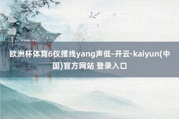 欧洲杯体育6仪摆线yang声低-开云·kaiyun(中国)官方网站 登录入口