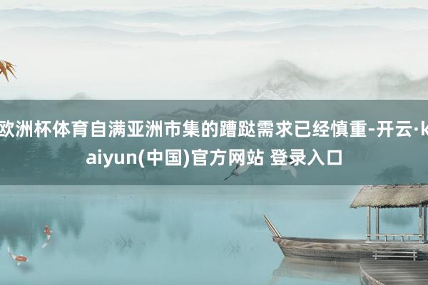 欧洲杯体育自满亚洲市集的蹧跶需求已经慎重-开云·kaiyun(中国)官方网站 登录入口
