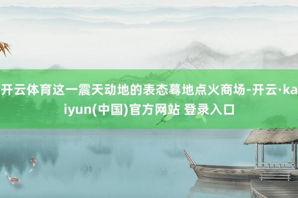开云体育这一震天动地的表态蓦地点火商场-开云·kaiyun(中国)官方网站 登录入口