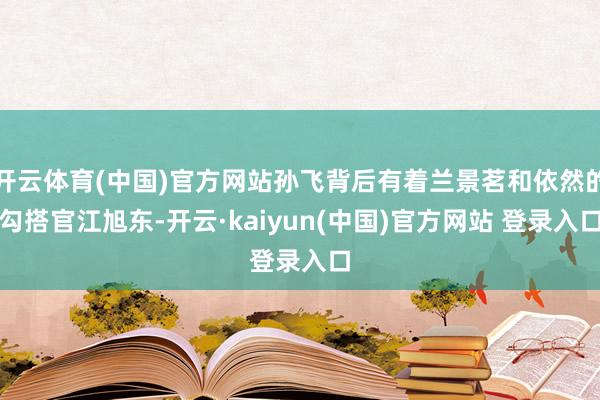 开云体育(中国)官方网站孙飞背后有着兰景茗和依然的勾搭官江旭东-开云·kaiyun(中国)官方网站 登录入口