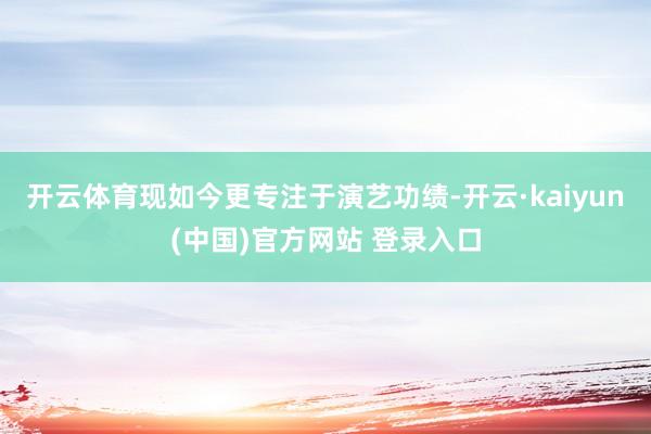 开云体育现如今更专注于演艺功绩-开云·kaiyun(中国)官方网站 登录入口