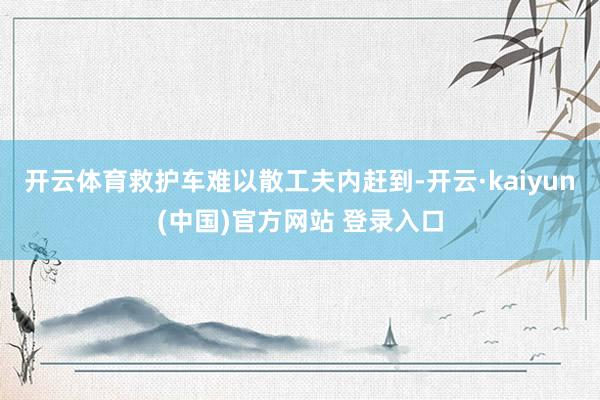 开云体育救护车难以散工夫内赶到-开云·kaiyun(中国)官方网站 登录入口