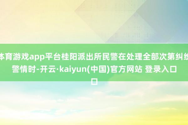 体育游戏app平台桂阳派出所民警在处理全部次第纠纷警情时-开云·kaiyun(中国)官方网站 登录入口