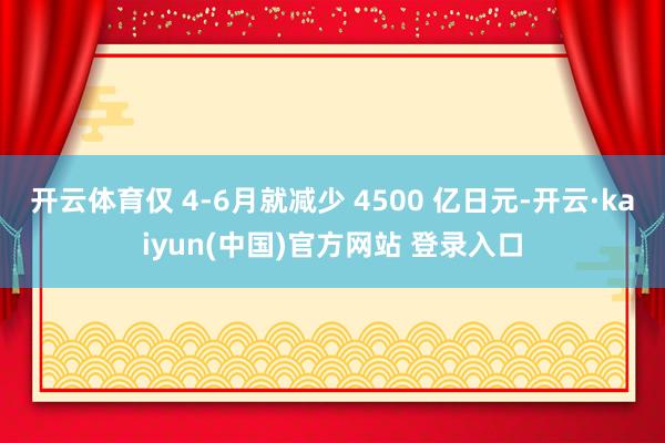 开云体育仅 4-6月就减少 4500 亿日元-开云·kaiyun(中国)官方网站 登录入口