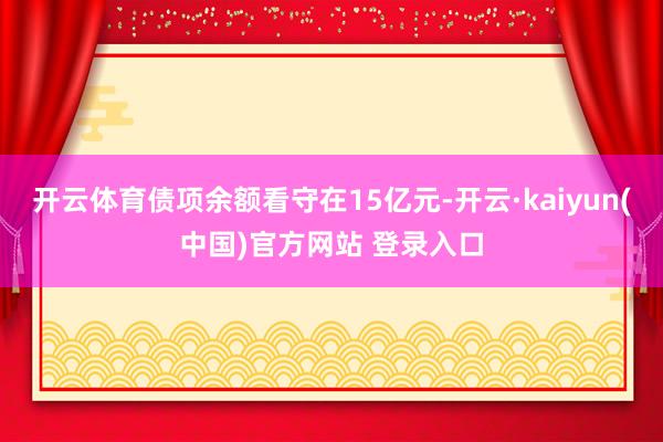 开云体育债项余额看守在15亿元-开云·kaiyun(中国)官方网站 登录入口