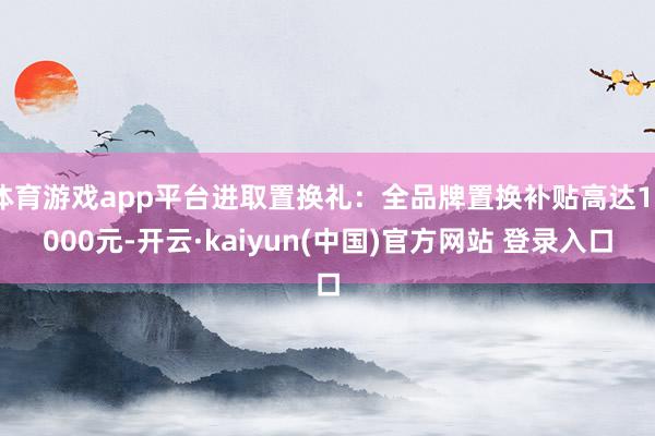 体育游戏app平台进取置换礼：全品牌置换补贴高达10000元-开云·kaiyun(中国)官方网站 登录入口