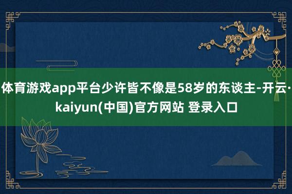 体育游戏app平台少许皆不像是58岁的东谈主-开云·kaiyun(中国)官方网站 登录入口