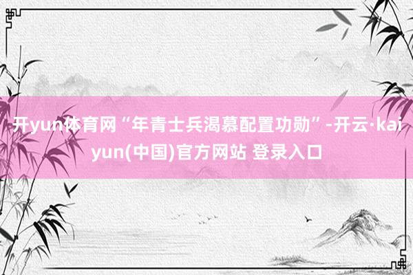 开yun体育网“年青士兵渴慕配置功勋”-开云·kaiyun(中国)官方网站 登录入口