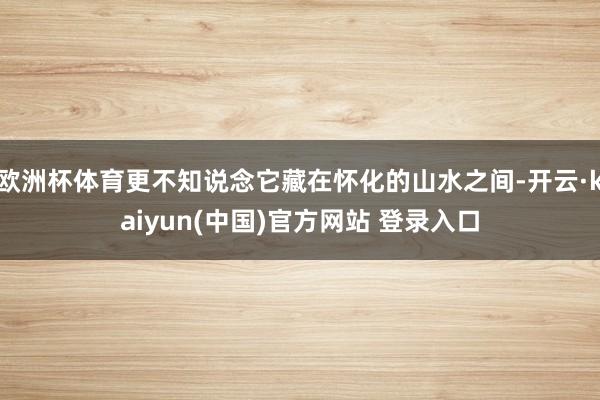 欧洲杯体育更不知说念它藏在怀化的山水之间-开云·kaiyun(中国)官方网站 登录入口
