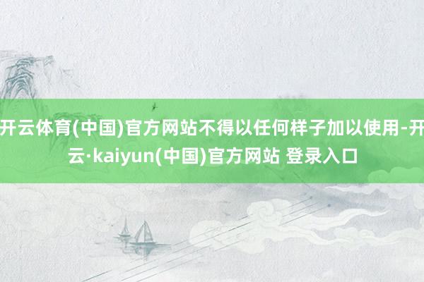 开云体育(中国)官方网站不得以任何样子加以使用-开云·kaiyun(中国)官方网站 登录入口