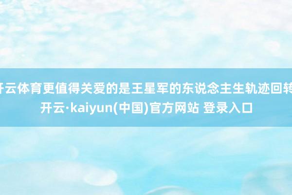 开云体育更值得关爱的是王星军的东说念主生轨迹回转-开云·kaiyun(中国)官方网站 登录入口