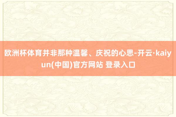欧洲杯体育并非那种温馨、庆祝的心思-开云·kaiyun(中国)官方网站 登录入口