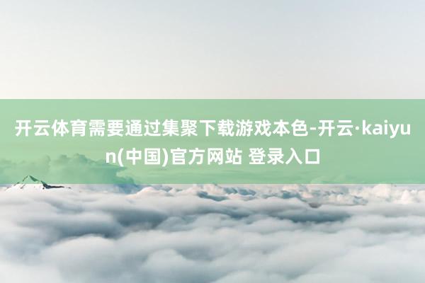 开云体育需要通过集聚下载游戏本色-开云·kaiyun(中国)官方网站 登录入口