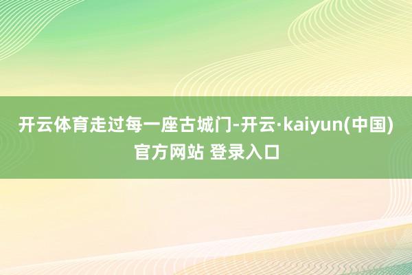 开云体育走过每一座古城门-开云·kaiyun(中国)官方网站 登录入口
