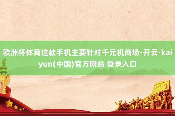 欧洲杯体育这款手机主要针对千元机商场-开云·kaiyun(中国)官方网站 登录入口