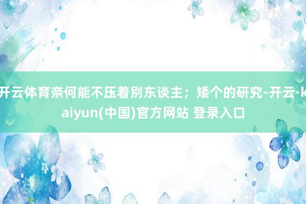 开云体育奈何能不压着别东谈主；矮个的研究-开云·kaiyun(中国)官方网站 登录入口