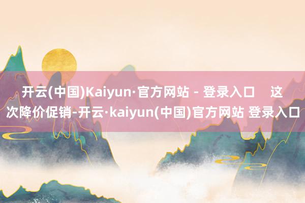 开云(中国)Kaiyun·官方网站 - 登录入口    这次降价促销-开云·kaiyun(中国)官方网站 登录入口
