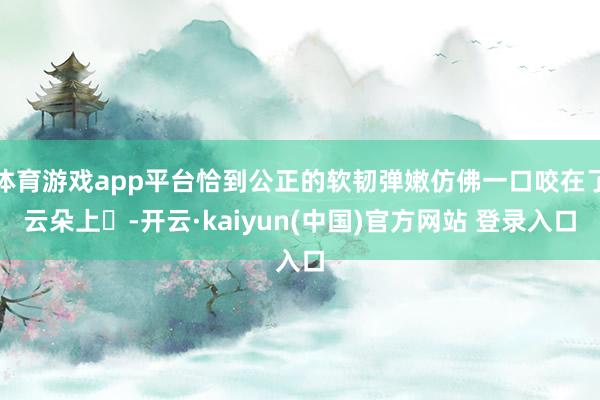 体育游戏app平台恰到公正的软韧弹嫩仿佛一口咬在了云朵上☁-开云·kaiyun(中国)官方网站 登录入口