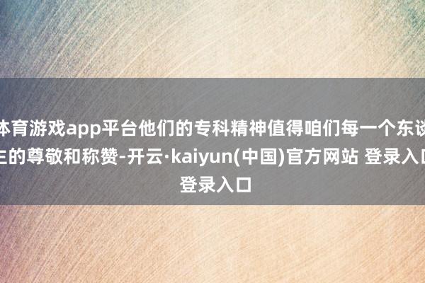 体育游戏app平台他们的专科精神值得咱们每一个东谈主的尊敬和称赞-开云·kaiyun(中国)官方网站 登录入口