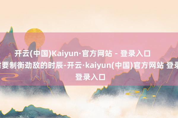 开云(中国)Kaiyun·官方网站 - 登录入口        在需要制衡劲敌的时辰-开云·kaiyun(中国)官方网站 登录入口