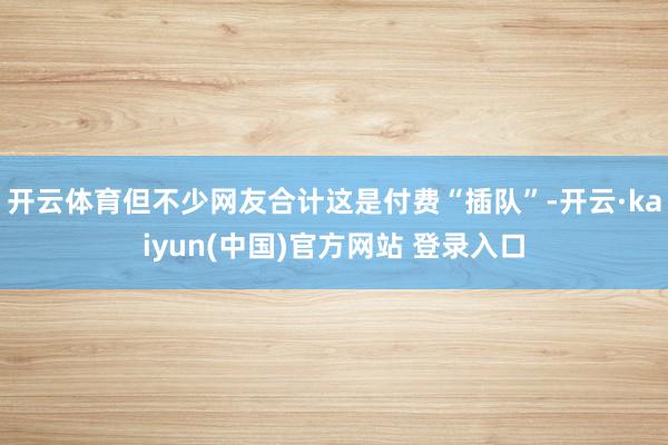 开云体育但不少网友合计这是付费“插队”-开云·kaiyun(中国)官方网站 登录入口